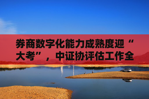 券商数字化能力成熟度迎“大考”，中证协评估工作全面启动