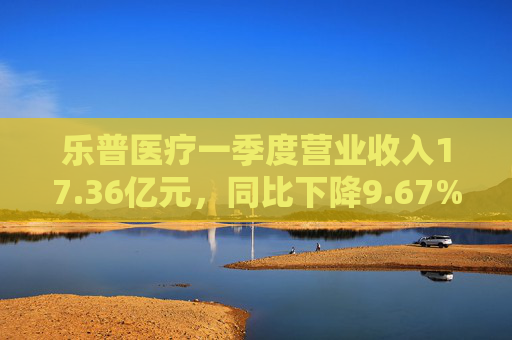 乐普医疗一季度营业收入17.36亿元，同比下降9.67%