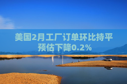 美国2月工厂订单环比持平 预估下降0.2%