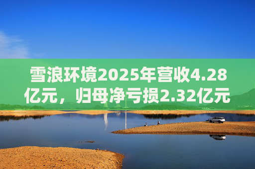 雪浪环境2025年营收4.28亿元，归母净亏损2.32亿元减亏50%
