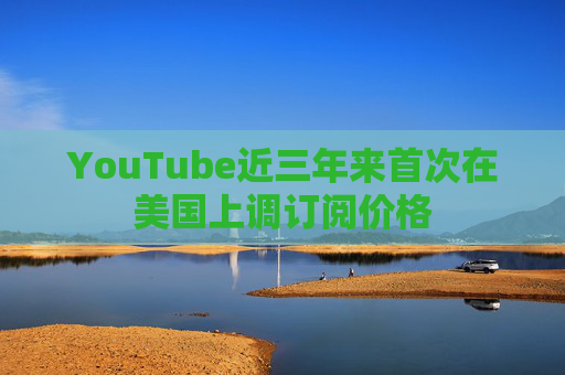 YouTube近三年来首次在美国上调订阅价格