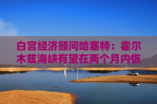 白宫经济顾问哈塞特：霍尔木兹海峡有望在两个月内恢复通航