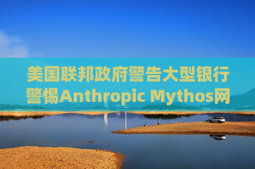 美国联邦政府警告大型银行警惕Anthropic Mythos网络威胁