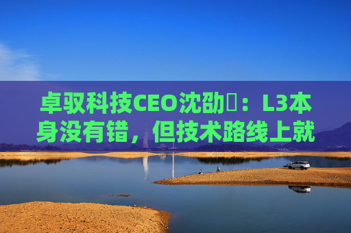 卓驭科技CEO沈劭劼：L3本身没有错，但技术路线上就是要从L2直接跨越到L4
