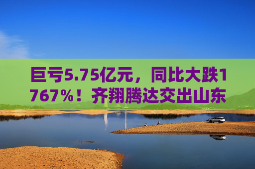 巨亏5.75亿元，同比大跌1767%！齐翔腾达交出山东能源入主后最差成绩单