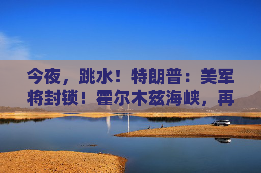 今夜，跳水！特朗普：美军将封锁！霍尔木兹海峡，再生变数！两艘油轮紧急掉头