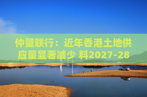 仲量联行：近年香港土地供应量显著减少 料2027-28年住宅新供应回落