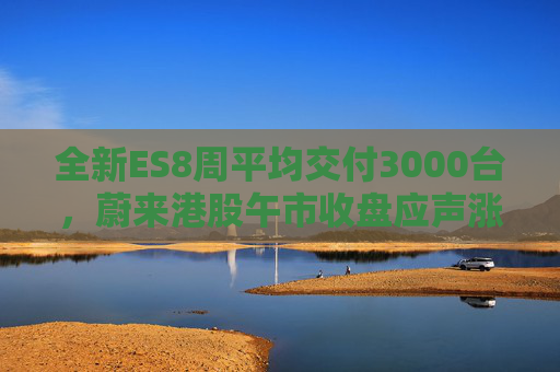 全新ES8周平均交付3000台，蔚来港股午市收盘应声涨近7%