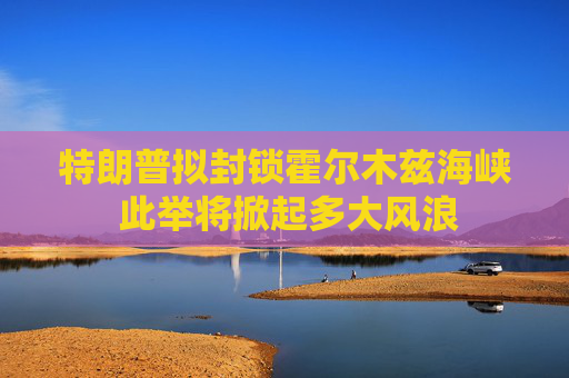 特朗普拟封锁霍尔木兹海峡 此举将掀起多大风浪