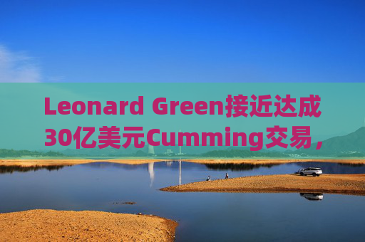 Leonard Green接近达成30亿美元Cumming交易，私募股权销售下降逾三分之一  第1张