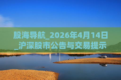 股海导航_2026年4月14日_沪深股市公告与交易提示 第1张 股海导航_2026年4月14日_沪深股市公告与交易提示 第1张