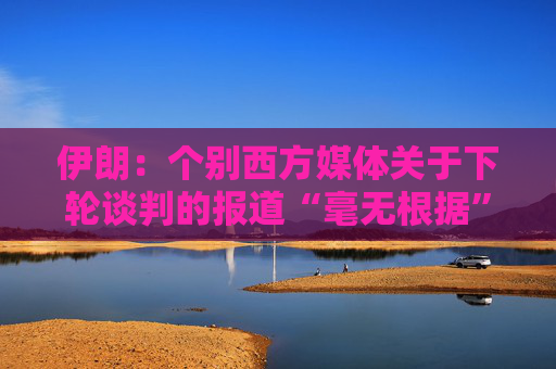 伊朗：个别西方媒体关于下轮谈判的报道“毫无根据”  第1张