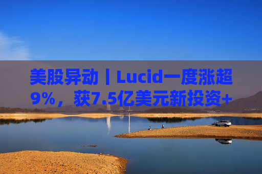 美股异动丨Lucid一度涨超9%，获7.5亿美元新投资+扩大与优步合作  第1张