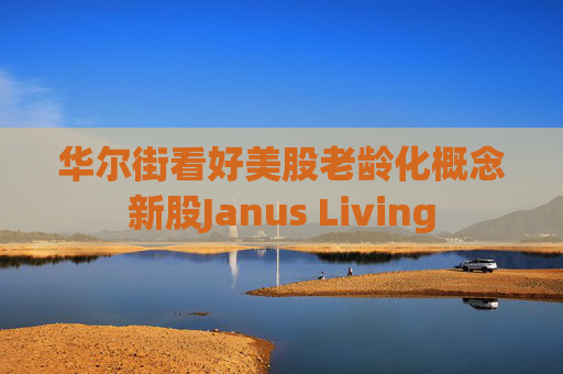 华尔街看好美股老龄化概念新股Janus Living  第1张