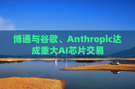 博通与谷歌、Anthropic达成重大AI芯片交易