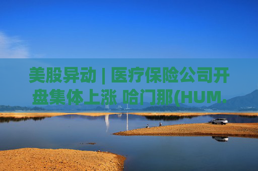 美股异动 | 医疗保险公司开盘集体上涨 哈门那(HUM.US)涨超9%