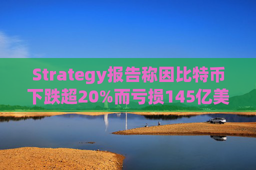 Strategy报告称因比特币下跌超20%而亏损145亿美元 将继续增持并调整融资方式