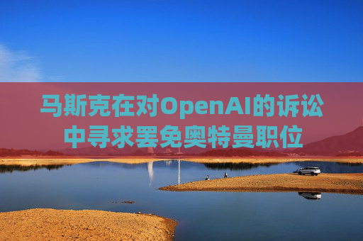 马斯克在对OpenAI的诉讼中寻求罢免奥特曼职位  第1张