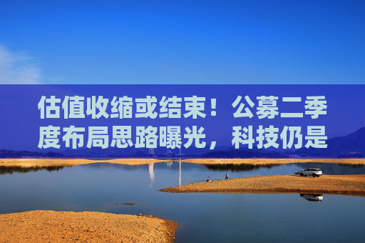 估值收缩或结束！公募二季度布局思路曝光，科技仍是第一选择