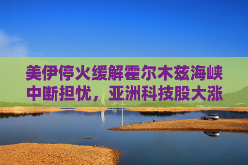美伊停火缓解霍尔木兹海峡中断担忧，亚洲科技股大涨