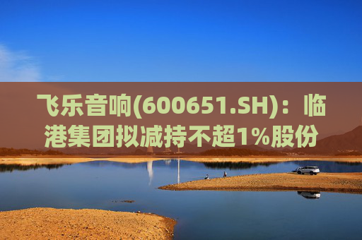 飞乐音响(600651.SH)：临港集团拟减持不超1%股份