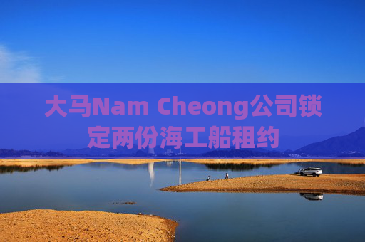 大马Nam Cheong公司锁定两份海工船租约