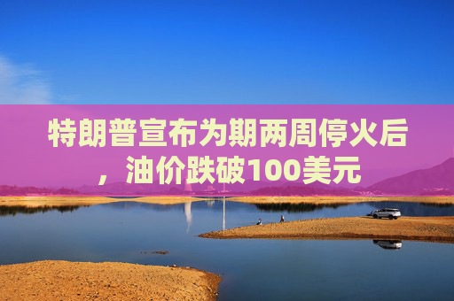 特朗普宣布为期两周停火后，油价跌破100美元