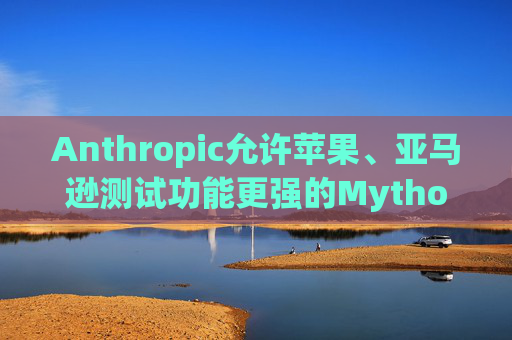 Anthropic允许苹果、亚马逊测试功能更强的Mythos模型