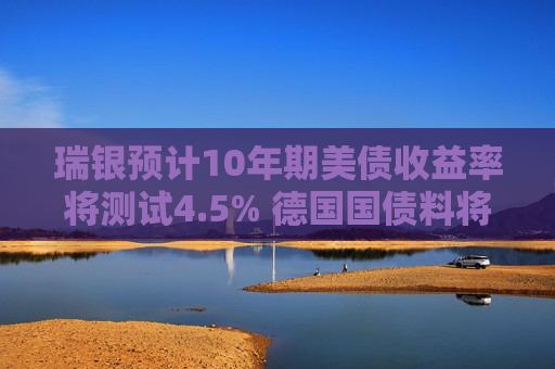 瑞银预计10年期美债收益率将测试4.5% 德国国债料将跑赢