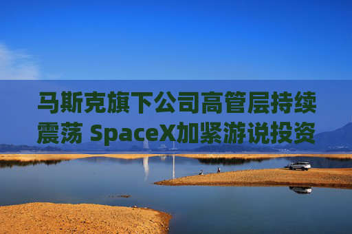 马斯克旗下公司高管层持续震荡 SpaceX加紧游说投资者