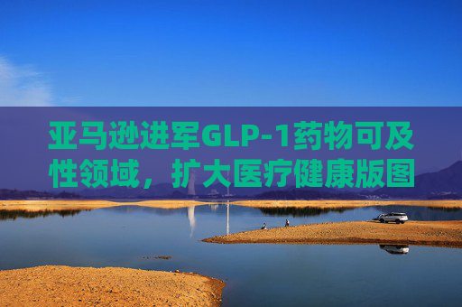 亚马逊进军GLP-1药物可及性领域，扩大医疗健康版图