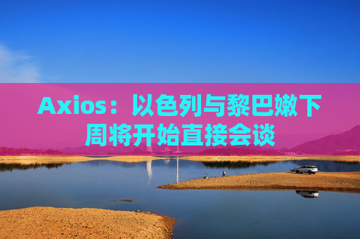 Axios：以色列与黎巴嫩下周将开始直接会谈