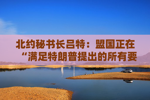 北约秘书长吕特：盟国正在“满足特朗普提出的所有要求”