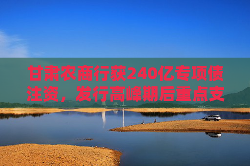 甘肃农商行获240亿专项债注资，发行高峰期后重点支持农信体系改革