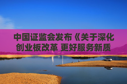 中国证监会发布《关于深化创业板改革 更好服务新质生产力发展的意见》