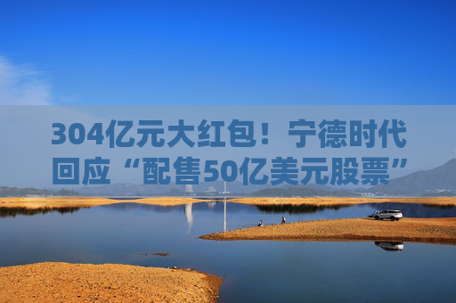 304亿元大红包！宁德时代回应“配售50亿美元股票”传闻