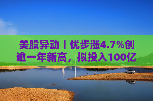 美股异动丨优步涨4.7%创逾一年新高，拟投入100亿美元押注Robotaxi