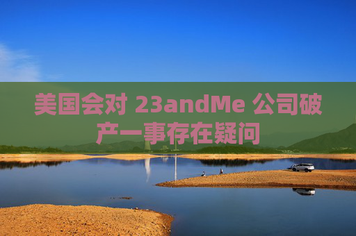 美国会对 23andMe 公司破产一事存在疑问