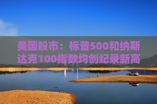 美国股市：标普500和纳斯达克100指数均创纪录新高 停火憧憬推升涨势