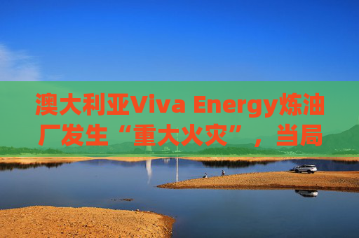 澳大利亚Viva Energy炼油厂发生“重大火灾”，当局确认火势尚未得到控制