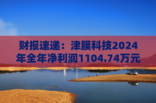 财报速递:津膜科技2024年全年净利润1104.74万元
