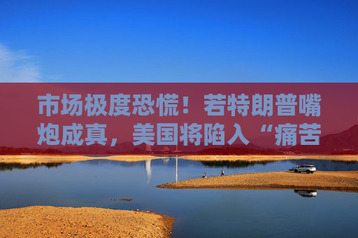 市场极度恐慌！若特朗普嘴炮成真，美国将陷入“痛苦漩涡”