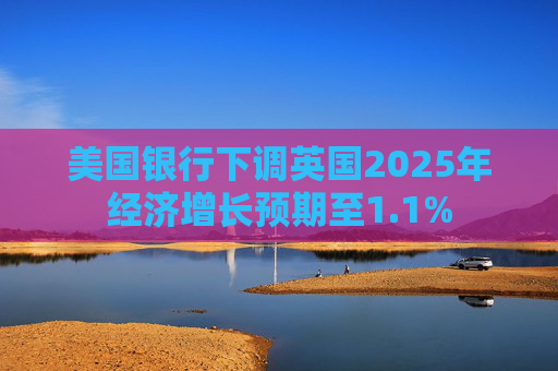 美国银行下调英国2025年经济增长预期至1.1%