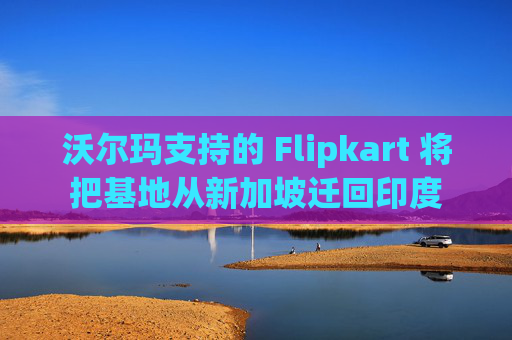 沃尔玛支持的 Flipkart 将把基地从新加坡迁回印度