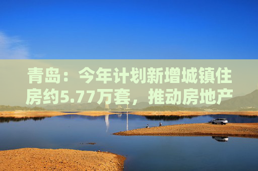 青岛:今年计划新增城镇住房约5.77万套,推动房地产市场回稳