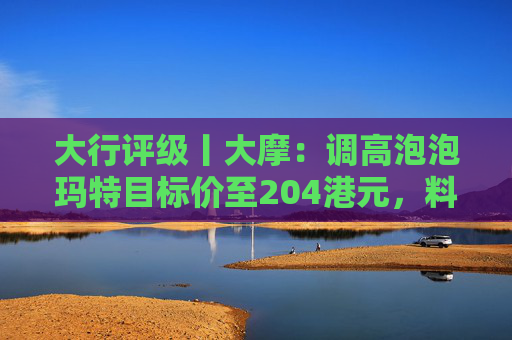 大行评级丨大摩：调高泡泡玛特目标价至204港元，料Labubu 3.0带动销售续强