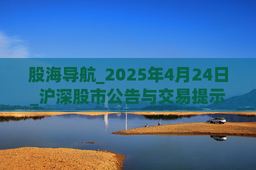 股海导航_2025年4月24日_沪深股市公告与交易提示