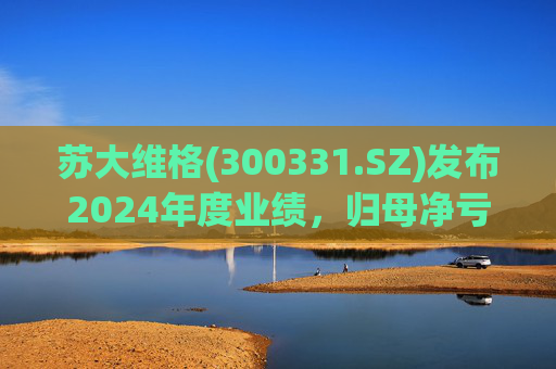 苏大维格(300331.SZ)发布2024年度业绩，归母净亏损5805万元，亏损扩大