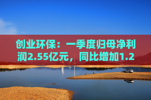 创业环保:一季度归母净利润2.55亿元,同比增加1.26%