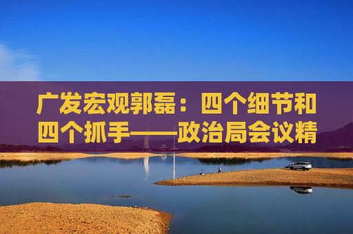 广发宏观郭磊:四个细节和四个抓手——政治局会议精神学习理解